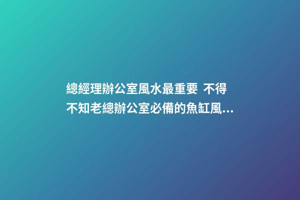 總經理辦公室風水最重要  不得不知老總辦公室必備的魚缸風水寶物